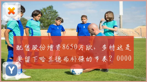 配售股份增资8650万欧，多特这是要留下哈兰德而补强的节奏？0000644
