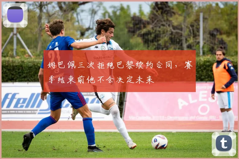 姆巴佩三次拒绝巴黎续约合同，赛季结束前他不会决定未来