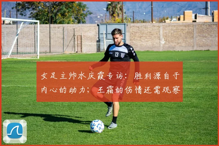 女足主帅水庆霞专访：胜利源自于内心的动力；王霜的伤情还需观察