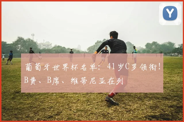 葡萄牙世界杯名单：41岁C罗领衔！B费、B席、维蒂尼亚在列