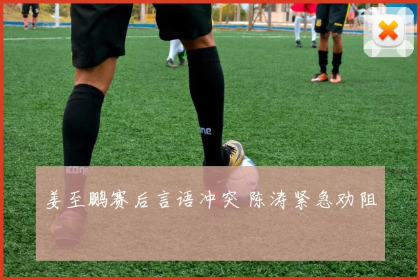 姜至鹏赛后言语冲突 陈涛紧急劝阻