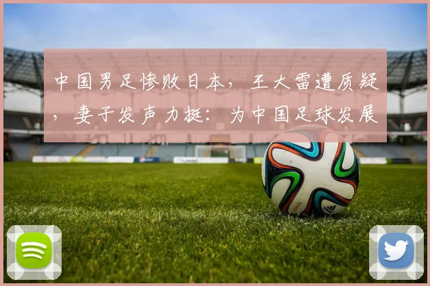 中国男足惨败日本，王大雷遭质疑，妻子发声力挺：为中国足球发展愿挨骂