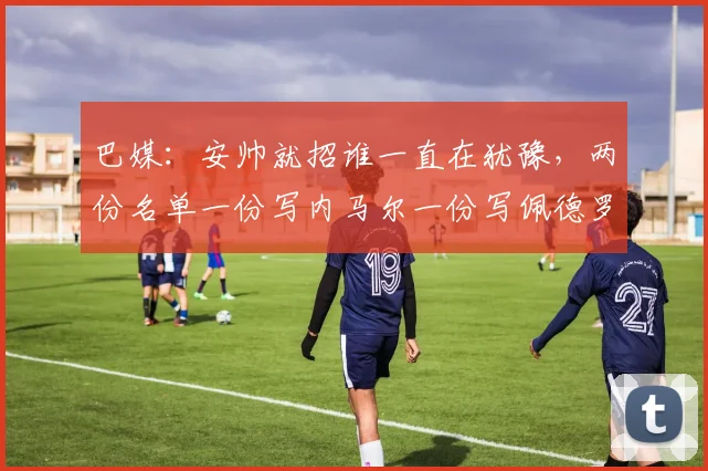 巴媒：安帅就招谁一直在犹豫，两份名单一份写内马尔一份写佩德罗