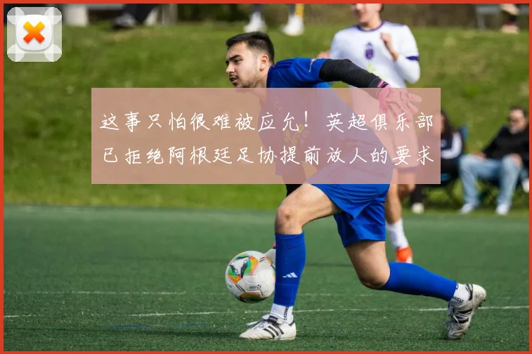 这事只怕很难被应允！英超俱乐部已拒绝阿根廷足协提前放人的要求