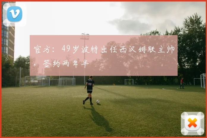 官方：49岁波特出任西汉姆联主帅，签约两年半