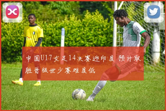 中国U17女足14决赛迎印度 预计取胜晋级世少赛难度低