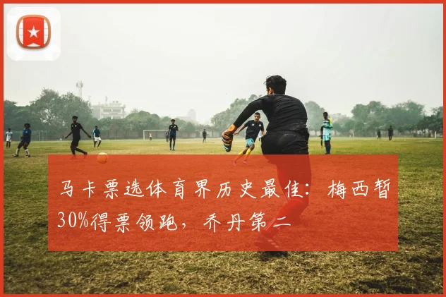 马卡票选体育界历史最佳：梅西暂30%得票领跑，乔丹第二