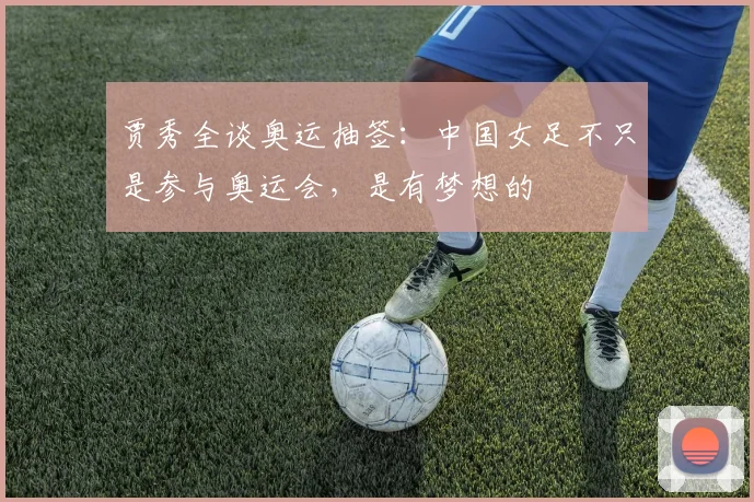 贾秀全谈奥运抽签：中国女足不只是参与奥运会，是有梦想的