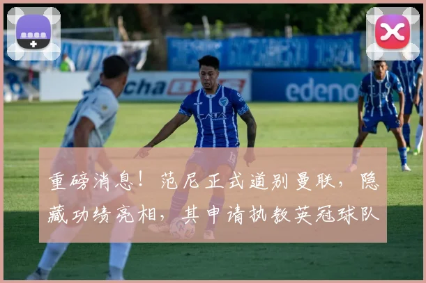 重磅消息！范尼正式道别曼联，隐藏功绩亮相，其申请执教英冠球队引关注