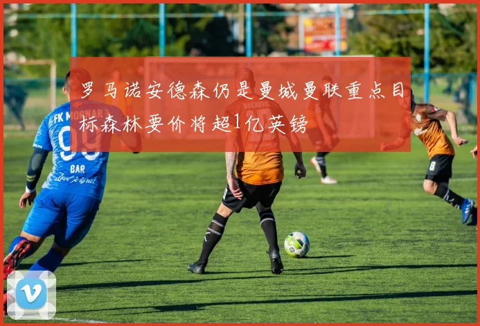 罗马诺安德森仍是曼城曼联重点目标森林要价将超1亿英镑