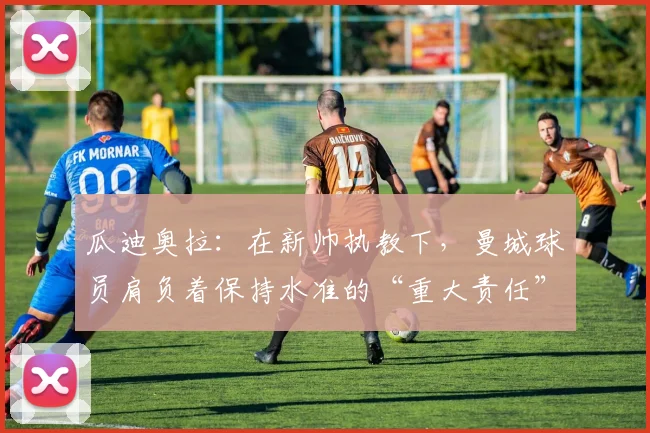 瓜迪奥拉：在新帅执教下，曼城球员肩负着保持水准的“重大责任”