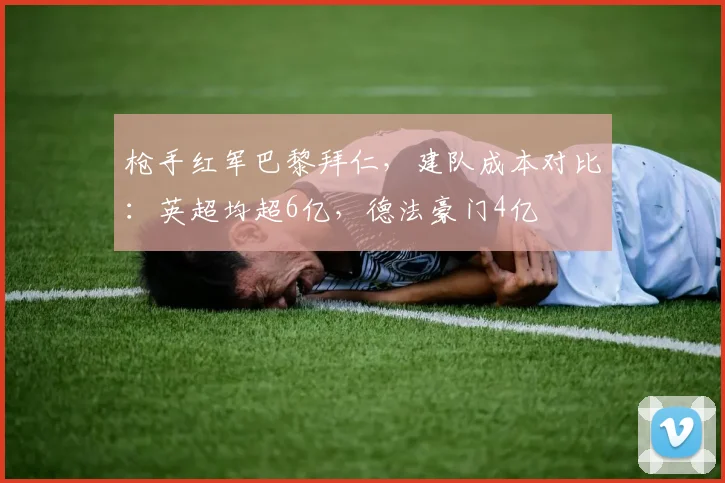 枪手红军巴黎拜仁，建队成本对比：英超均超6亿，德法豪门4亿