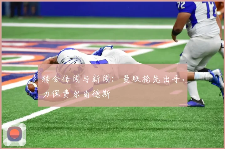 转会传闻与新闻：曼联抢先出手，力保费尔南德斯