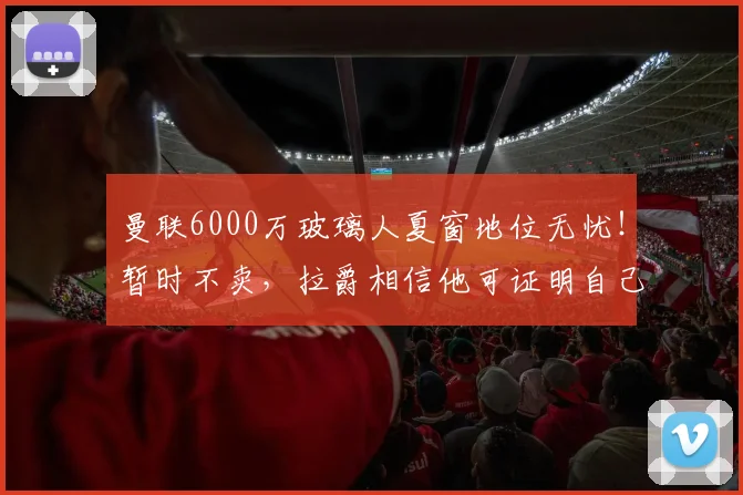 曼联6000万玻璃人夏窗地位无忧！暂时不卖，拉爵相信他可证明自己