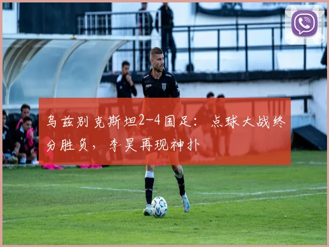 乌兹别克斯坦2-4国足：点球大战终分胜负，李昊再现神扑
